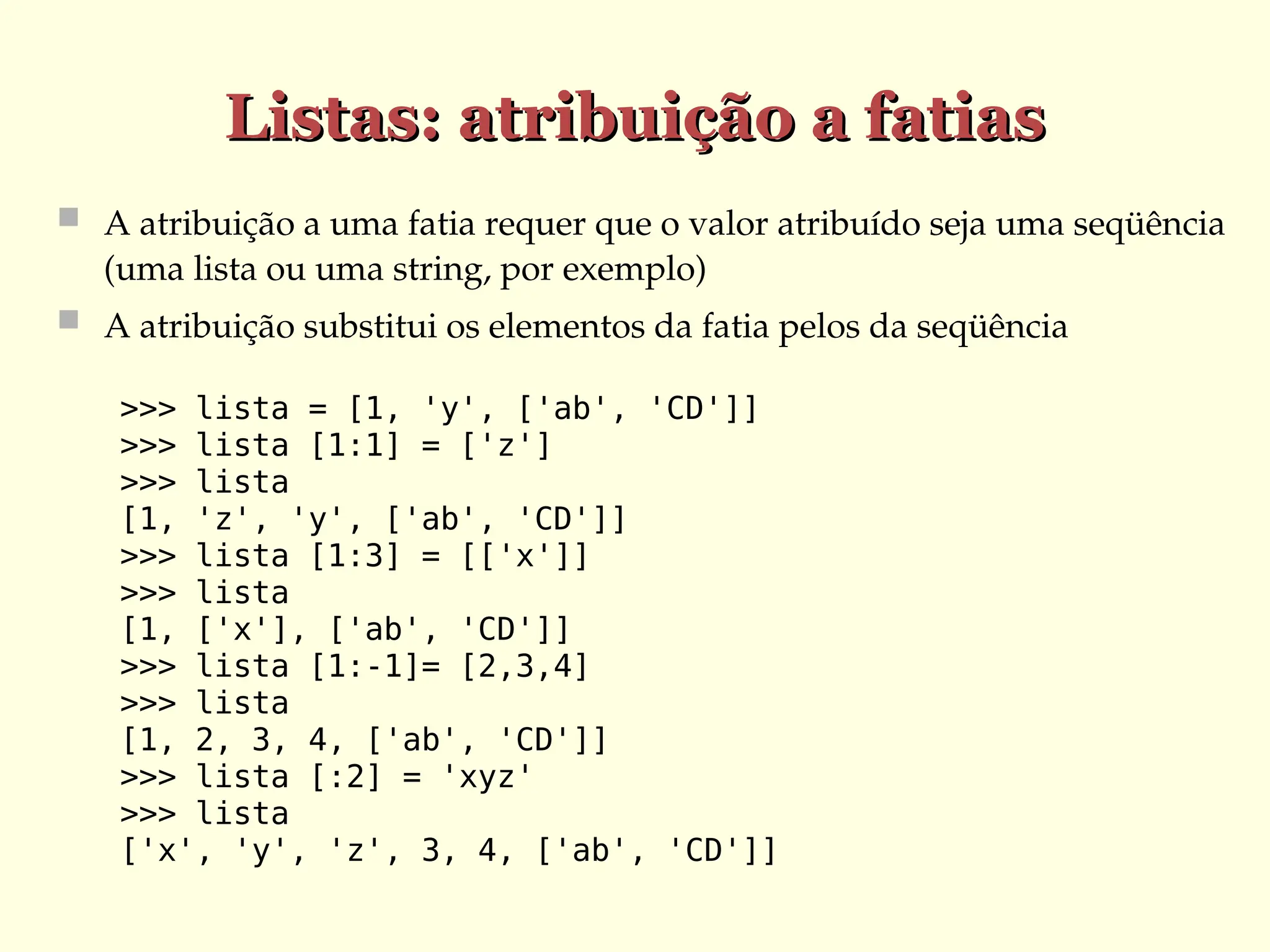 Listas: atribuição a fatias
Listas: atribuição a fatias
 A atribuição a uma fatia requer que o valor atribuído seja uma seqüência
(uma lista ou uma string, por exemplo)
 A atribuição substitui os elementos da fatia pelos da seqüência
>>> lista = [1, 'y', ['ab', 'CD']]
>>> lista [1:1] = ['z']
>>> lista
[1, 'z', 'y', ['ab', 'CD']]
>>> lista [1:3] = [['x']]
>>> lista
[1, ['x'], ['ab', 'CD']]
>>> lista [1:-1]= [2,3,4]
>>> lista
[1, 2, 3, 4, ['ab', 'CD']]
>>> lista [:2] = 'xyz'
>>> lista
['x', 'y', 'z', 3, 4, ['ab', 'CD']]
 