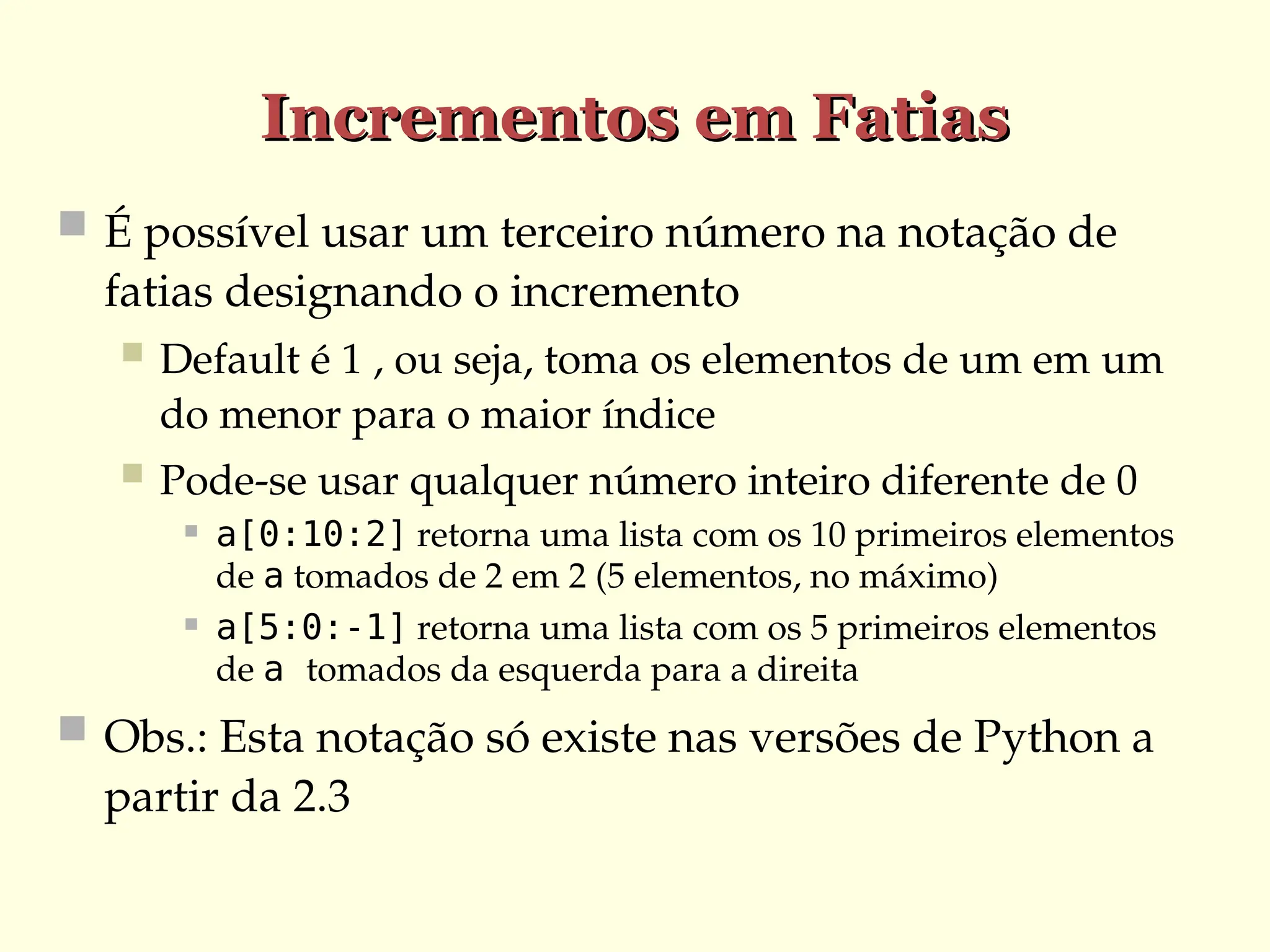 Incrementos em Fatias
Incrementos em Fatias
 É possível usar um terceiro número na notação de
fatias designando o incremento
 Default é 1 , ou seja, toma os elementos de um em um
do menor para o maior índice
 Pode-se usar qualquer número inteiro diferente de 0
 a[0:10:2] retorna uma lista com os 10 primeiros elementos
de a tomados de 2 em 2 (5 elementos, no máximo)
 a[5:0:-1] retorna uma lista com os 5 primeiros elementos
de a tomados da esquerda para a direita
 Obs.: Esta notação só existe nas versões de Python a
partir da 2.3
 