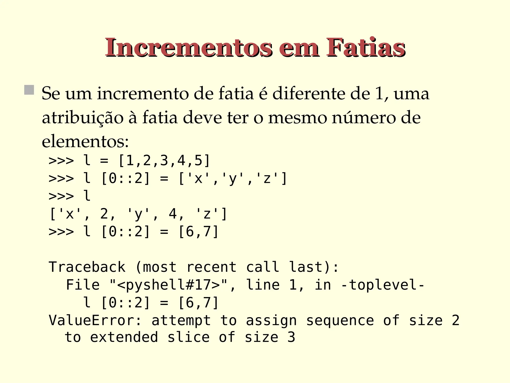 Incrementos em Fatias
Incrementos em Fatias
 Se um incremento de fatia é diferente de 1, uma
atribuição à fatia deve ter o mesmo número de
elementos:
>>> l = [1,2,3,4,5]
>>> l [0::2] = ['x','y','z']
>>> l
['x', 2, 'y', 4, 'z']
>>> l [0::2] = [6,7]
Traceback (most recent call last):
File "<pyshell#17>", line 1, in -toplevel-
l [0::2] = [6,7]
ValueError: attempt to assign sequence of size 2
to extended slice of size 3
 