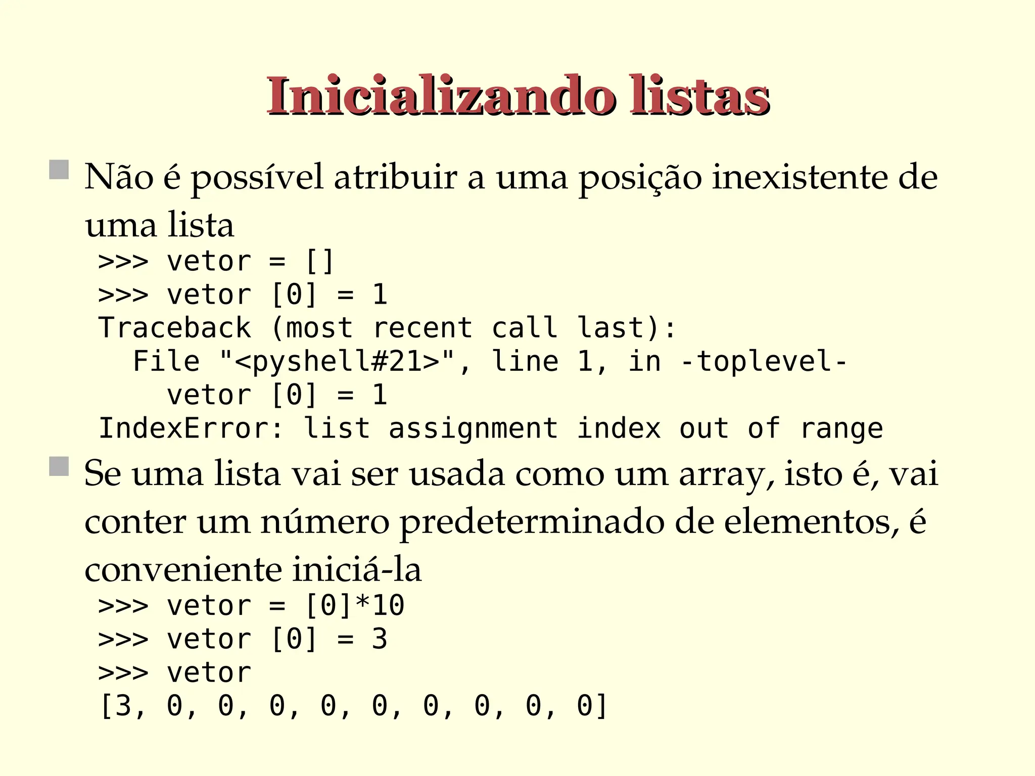 Inicializando listas
Inicializando listas
 Não é possível atribuir a uma posição inexistente de
uma lista
>>> vetor = []
>>> vetor [0] = 1
Traceback (most recent call last):
File "<pyshell#21>", line 1, in -toplevel-
vetor [0] = 1
IndexError: list assignment index out of range
 Se uma lista vai ser usada como um array, isto é, vai
conter um número predeterminado de elementos, é
conveniente iniciá-la
>>> vetor = [0]*10
>>> vetor [0] = 3
>>> vetor
[3, 0, 0, 0, 0, 0, 0, 0, 0, 0]
 