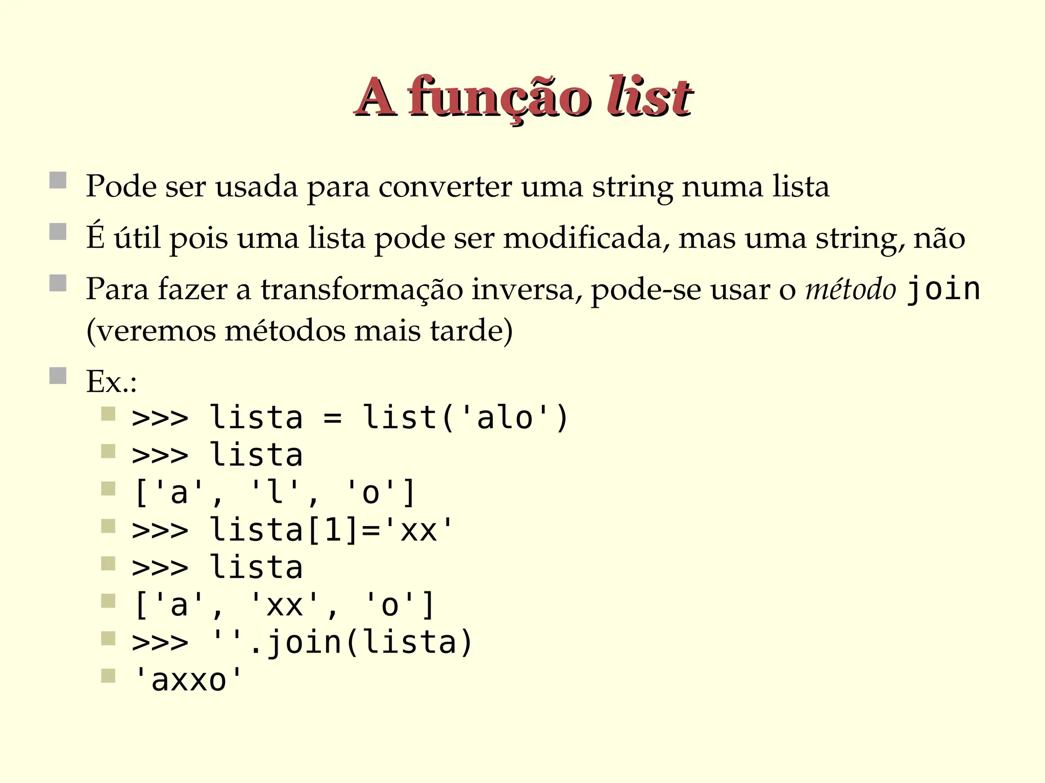 A função
A função list
list
 Pode ser usada para converter uma string numa lista
 É útil pois uma lista pode ser modificada, mas uma string, não
 Para fazer a transformação inversa, pode-se usar o método join
(veremos métodos mais tarde)
 Ex.:
 >>> lista = list('alo')
 >>> lista
 ['a', 'l', 'o']
 >>> lista[1]='xx'
 >>> lista
 ['a', 'xx', 'o']
 >>> ''.join(lista)
 'axxo'
 