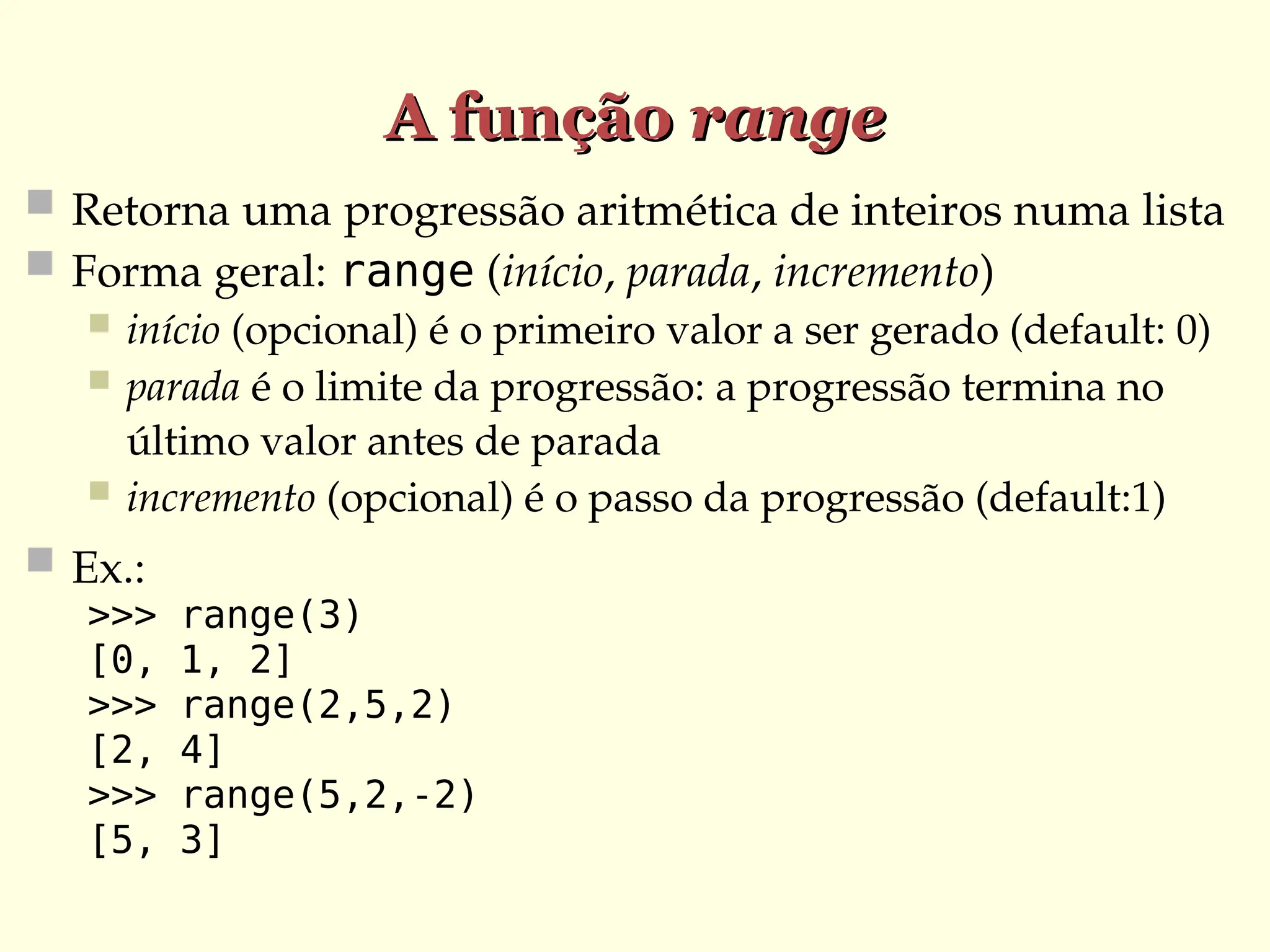 A função
A função range
range
 Retorna uma progressão aritmética de inteiros numa lista
 Forma geral: range (início, parada, incremento)
 início (opcional) é o primeiro valor a ser gerado (default: 0)
 parada é o limite da progressão: a progressão termina no
último valor antes de parada
 incremento (opcional) é o passo da progressão (default:1)
 Ex.:
>>> range(3)
[0, 1, 2]
>>> range(2,5,2)
[2, 4]
>>> range(5,2,-2)
[5, 3]
 