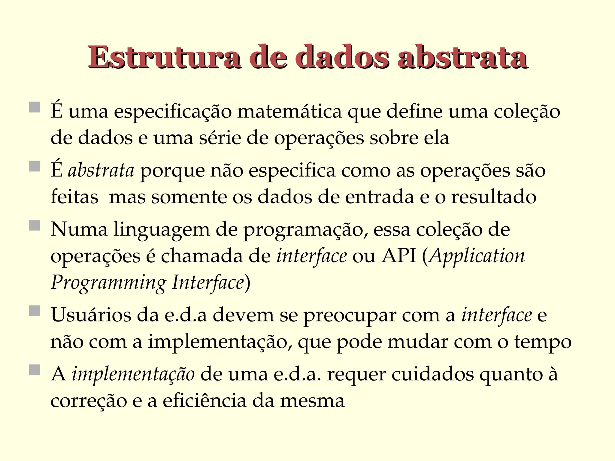Estrutura de dados abstrata
Estrutura de dados abstrata
 É uma especificação matemática que define uma coleção
de dados e uma série de operações sobre ela
 É abstrata porque não especifica como as operações são
feitas mas somente os dados de entrada e o resultado
 Numa linguagem de programação, essa coleção de
operações é chamada de interface ou API (Application
Programming Interface)
 Usuários da e.d.a devem se preocupar com a interface e
não com a implementação, que pode mudar com o tempo
 A implementação de uma e.d.a. requer cuidados quanto à
correção e a eficiência da mesma
 