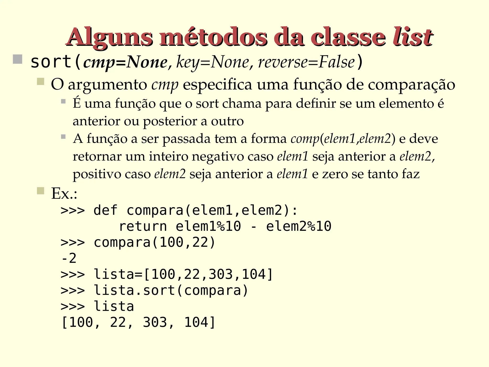 Alguns métodos da classe
Alguns métodos da classe list
list
 sort(cmp=None, key=None, reverse=False)
 O argumento cmp especifica uma função de comparação
 É uma função que o sort chama para definir se um elemento é
anterior ou posterior a outro
 A função a ser passada tem a forma comp(elem1,elem2) e deve
retornar um inteiro negativo caso elem1 seja anterior a elem2,
positivo caso elem2 seja anterior a elem1 e zero se tanto faz
 Ex.:
>>> def compara(elem1,elem2):
return elem1%10 - elem2%10
>>> compara(100,22)
-2
>>> lista=[100,22,303,104]
>>> lista.sort(compara)
>>> lista
[100, 22, 303, 104]
 
