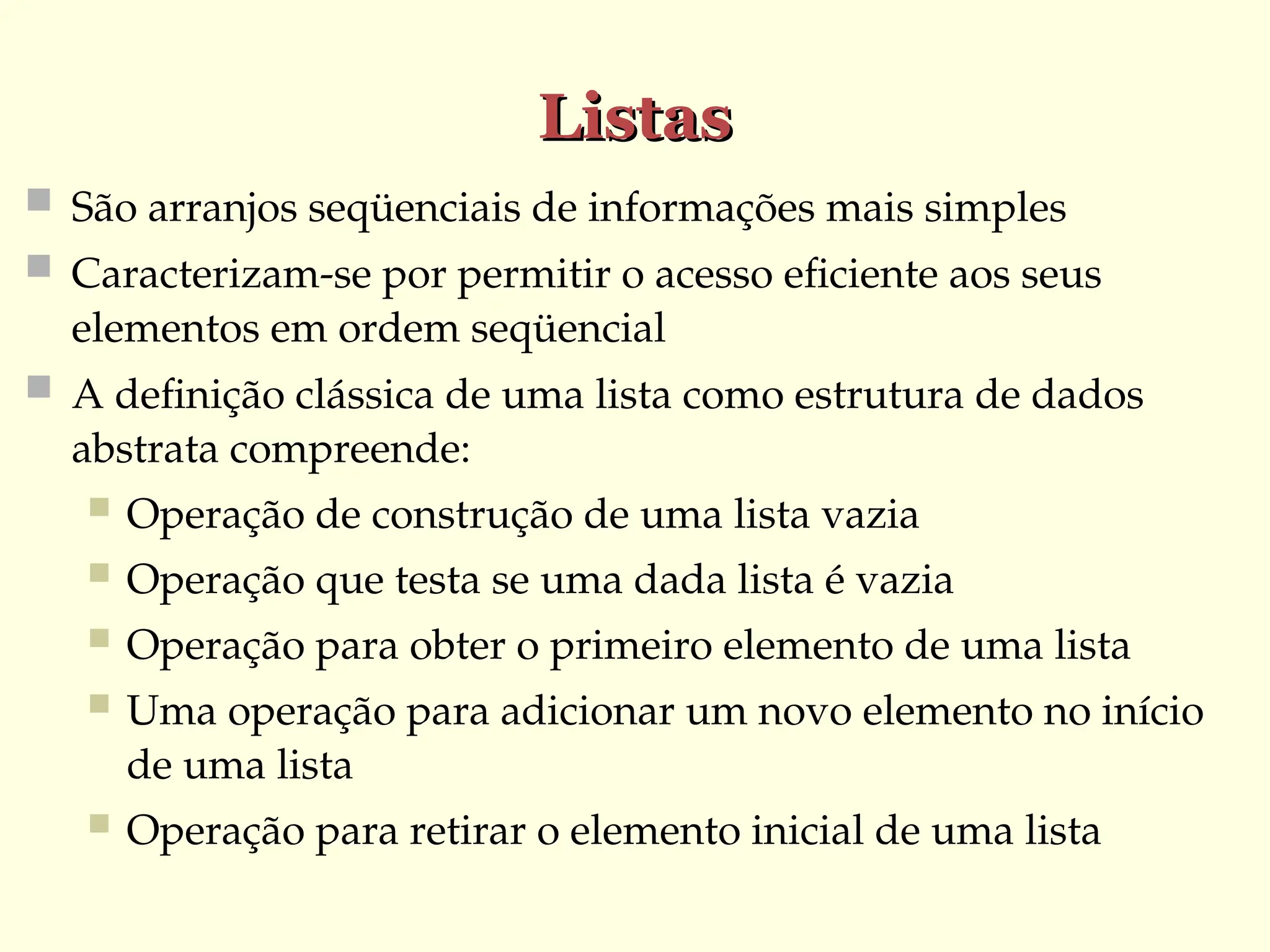 Listas
Listas
 São arranjos seqüenciais de informações mais simples
 Caracterizam-se por permitir o acesso eficiente aos seus
elementos em ordem seqüencial
 A definição clássica de uma lista como estrutura de dados
abstrata compreende:
 Operação de construção de uma lista vazia
 Operação que testa se uma dada lista é vazia
 Operação para obter o primeiro elemento de uma lista
 Uma operação para adicionar um novo elemento no início
de uma lista
 Operação para retirar o elemento inicial de uma lista
 