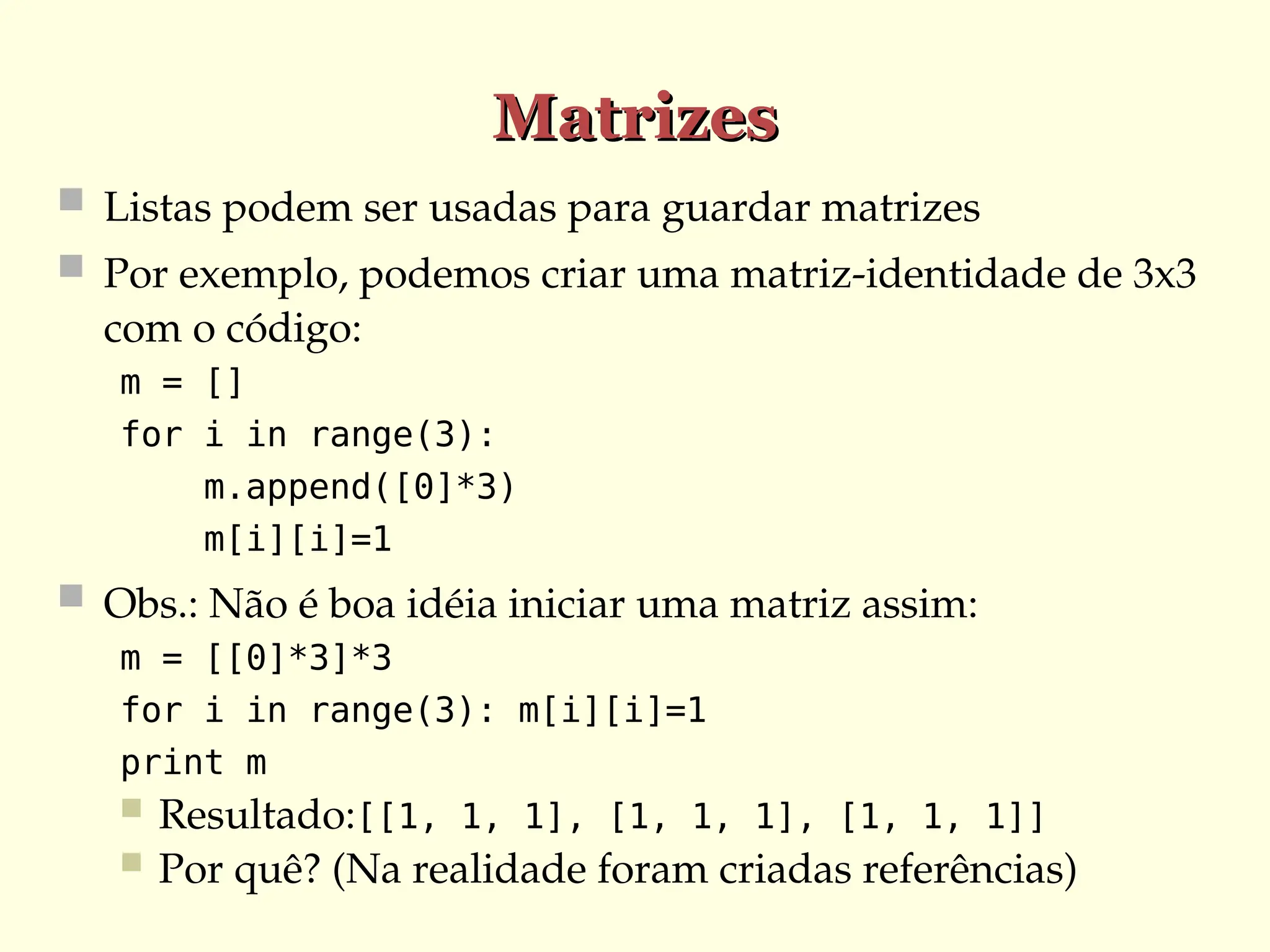 Matrizes
Matrizes
 Listas podem ser usadas para guardar matrizes
 Por exemplo, podemos criar uma matriz-identidade de 3x3
com o código:
m = []
for i in range(3):
m.append([0]*3)
m[i][i]=1
 Obs.: Não é boa idéia iniciar uma matriz assim:
m = [[0]*3]*3
for i in range(3): m[i][i]=1
print m
 Resultado:[[1, 1, 1], [1, 1, 1], [1, 1, 1]]
 Por quê? (Na realidade foram criadas referências)
 
