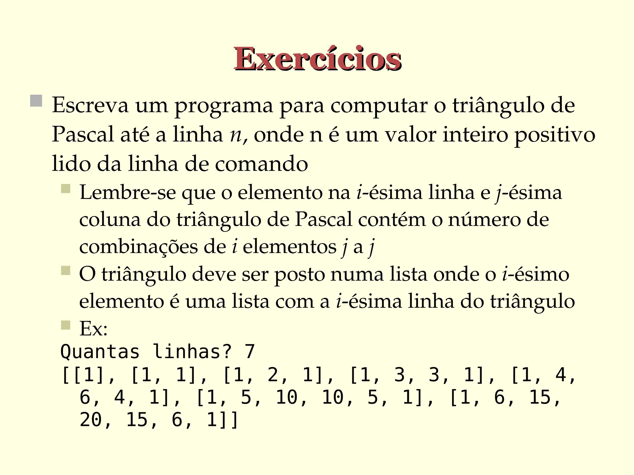 Exercícios
Exercícios
 Escreva um programa para computar o triângulo de
Pascal até a linha n, onde n é um valor inteiro positivo
lido da linha de comando
 Lembre-se que o elemento na i-ésima linha e j-ésima
coluna do triângulo de Pascal contém o número de
combinações de i elementos j a j
 O triângulo deve ser posto numa lista onde o i-ésimo
elemento é uma lista com a i-ésima linha do triângulo
 Ex:
Quantas linhas? 7
[[1], [1, 1], [1, 2, 1], [1, 3, 3, 1], [1, 4,
6, 4, 1], [1, 5, 10, 10, 5, 1], [1, 6, 15,
20, 15, 6, 1]]
 
