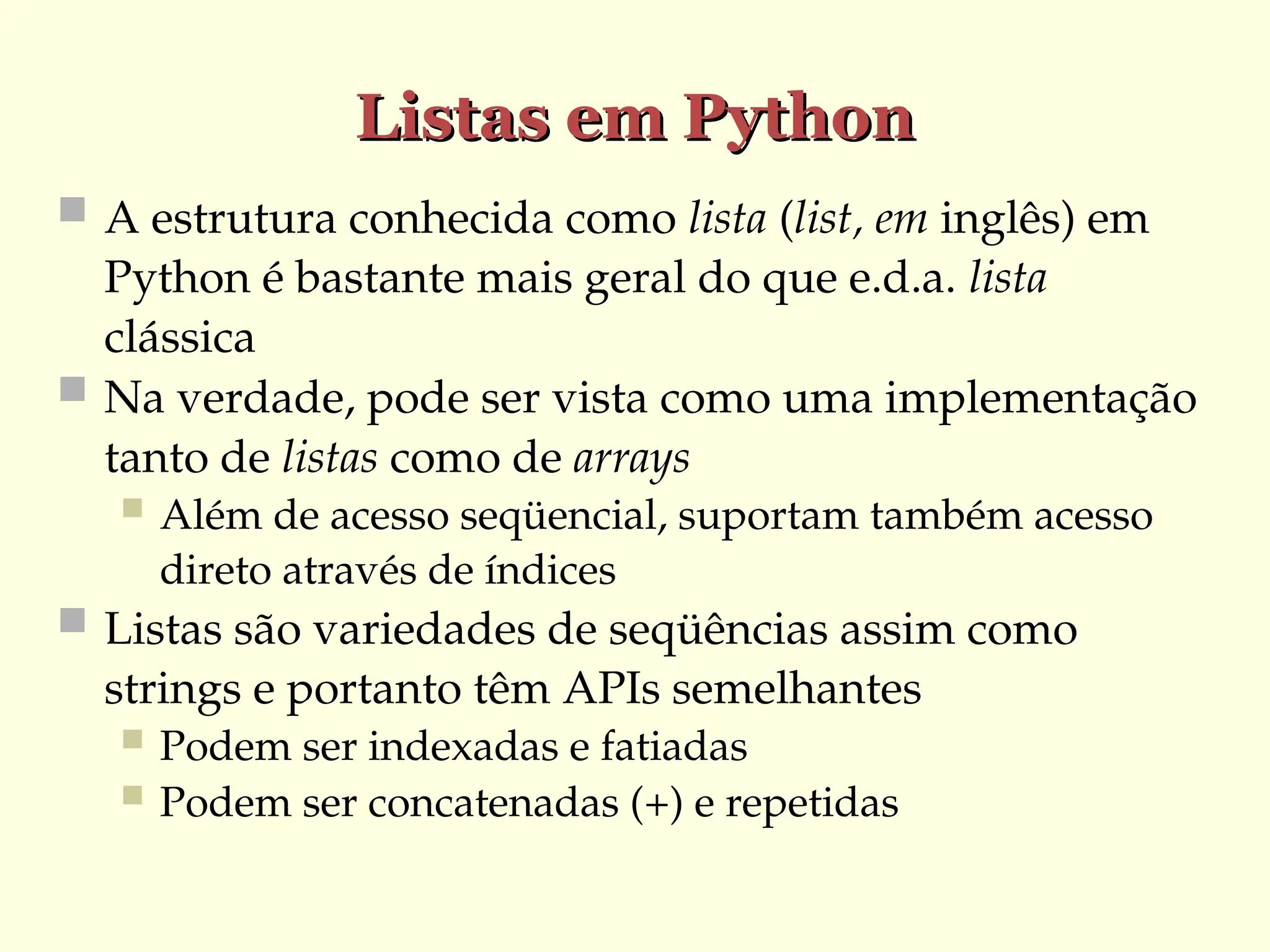 Listas em Python
Listas em Python
 A estrutura conhecida como lista (list, em inglês) em
Python é bastante mais geral do que e.d.a. lista
clássica
 Na verdade, pode ser vista como uma implementação
tanto de listas como de arrays
 Além de acesso seqüencial, suportam também acesso
direto através de índices
 Listas são variedades de seqüências assim como
strings e portanto têm APIs semelhantes
 Podem ser indexadas e fatiadas
 Podem ser concatenadas (+) e repetidas
 