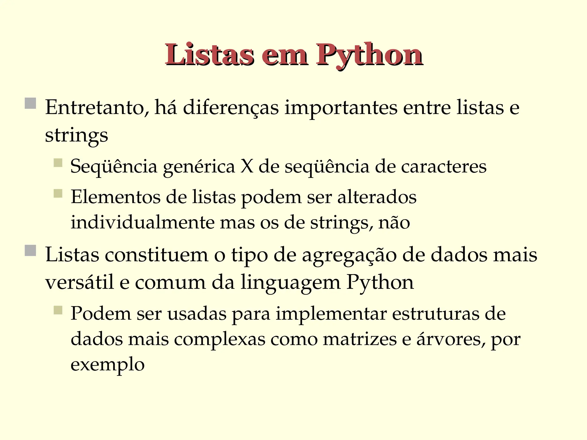 Listas em Python
Listas em Python
 Entretanto, há diferenças importantes entre listas e
strings
 Seqüência genérica X de seqüência de caracteres
 Elementos de listas podem ser alterados
individualmente mas os de strings, não
 Listas constituem o tipo de agregação de dados mais
versátil e comum da linguagem Python
 Podem ser usadas para implementar estruturas de
dados mais complexas como matrizes e árvores, por
exemplo
 