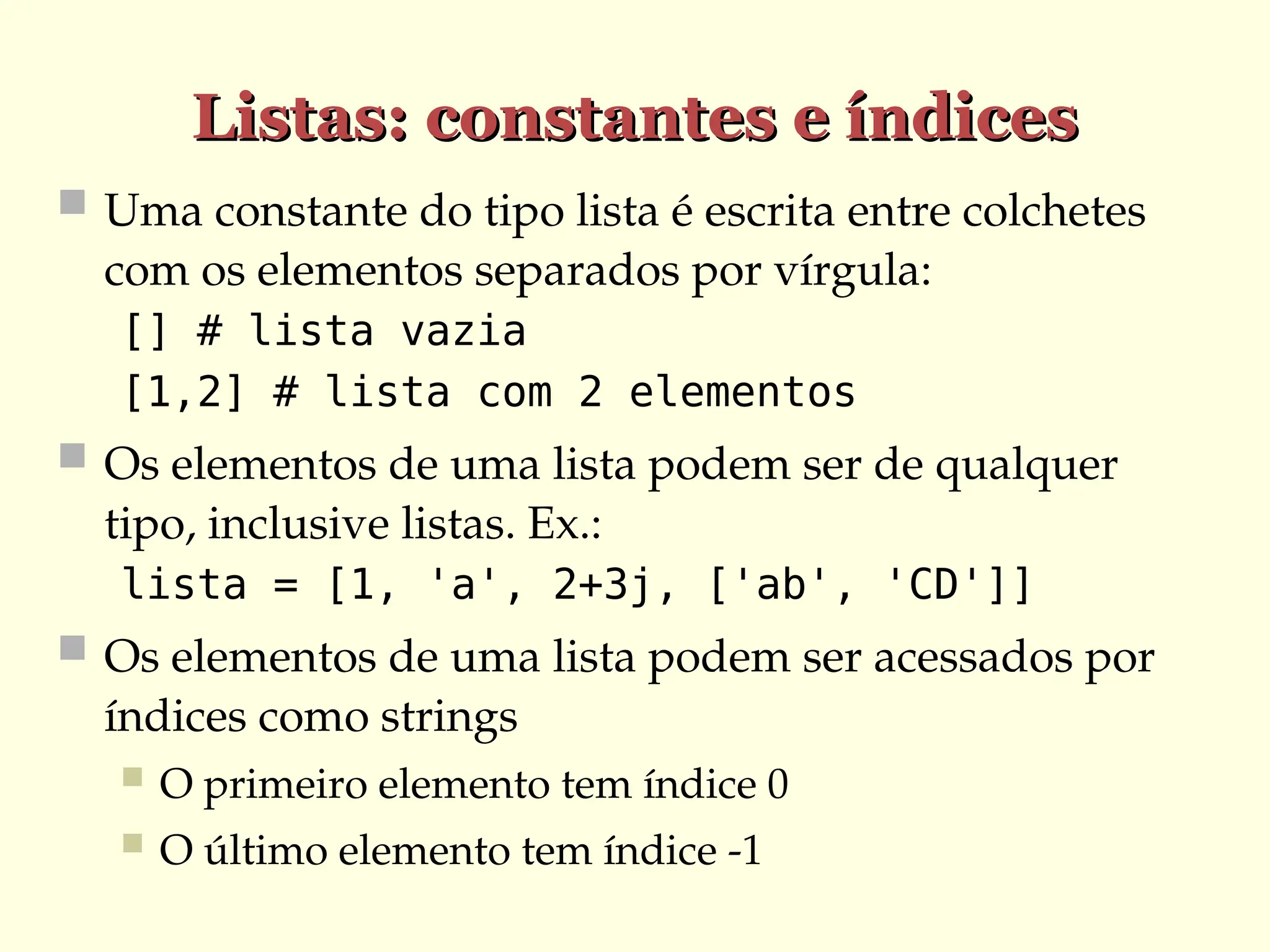 Listas: constantes e índices
Listas: constantes e índices
 Uma constante do tipo lista é escrita entre colchetes
com os elementos separados por vírgula:
[] # lista vazia
[1,2] # lista com 2 elementos
 Os elementos de uma lista podem ser de qualquer
tipo, inclusive listas. Ex.:
lista = [1, 'a', 2+3j, ['ab', 'CD']]
 Os elementos de uma lista podem ser acessados por
índices como strings
 O primeiro elemento tem índice 0
 O último elemento tem índice -1
 