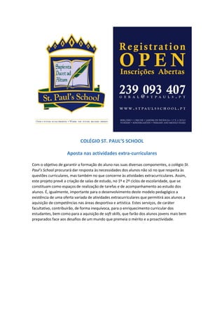 COLÉGIO ST. PAUL’S SCHOOL
Aposta nas atividades extracurriculares
Com o objetivo de garantir a formação do aluno nas suas diversas componentes, o colégio St.
Paul’s School procurará dar resposta às necessidades dos alunos não só no que respeita às
questões curriculares, mas também no que concerne às atividades extracurriculares. Assim,
este projeto prevê a criação de salas de estudo, no 1º e 2º ciclos de escolaridade, que se
constituam como espaços de realização de tarefas e de acompanhamento ao estudo dos
alunos. É, igualmente, importante para o desenvolvimento deste modelo pedagógico a
existência de uma oferta variada de atividades extracurriculares que permitirá aos alunos a
aquisição de competências nas áreas desportiva e artística. Estes serviços, de caráter
facultativo, contribuirão, de forma inequívoca, para o enriquecimento curricular dos
estudantes, bem como para a aquisição de soft skills, que farão dos alunos jovens mais bem
preparados face aos desafios de um mundo que premeia o mérito e a proactividade.
 