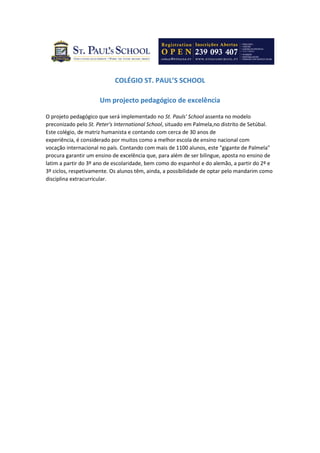 COLÉGIO ST. PAUL’S SCHOOL
Um projecto pedagógico de excelência
O projeto pedagógico que será implementado no St. Pauls' School assenta no modelo
preconizado pelo St. Peter's International School, situado em Palmela,no distrito de Setúbal.
Este colégio, de matriz humanista e contando com cerca de 30 anos de
experiência, é considerado por muitos como a melhor escola de ensino nacional com
vocação internacional no país. Contando com mais de 1100 alunos, este "gigante de Palmela"
procura garantir um ensino de excelência que, para além de ser bilingue, aposta no ensino de
latim a partir do 3º ano de escolaridade, bem como do espanhol e do alemão, a partir do 2º e
3º ciclos, respetivamente. Os alunos têm, ainda, a possibilidade de optar pelo mandarim como
disciplina extracurricular.
 