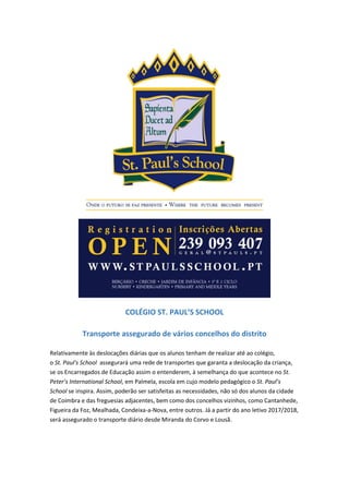 COLÉGIO ST. PAUL’S SCHOOL
Transporte assegurado de vários concelhos do distrito
Relativamente às deslocações diárias que os alunos tenham de realizar até ao colégio,
o St. Paul's School assegurará uma rede de transportes que garanta a deslocação da criança,
se os Encarregados de Educação assim o entenderem, à semelhança do que acontece no St.
Peter’s International School, em Palmela, escola em cujo modelo pedagógico o St. Paul’s
School se inspira. Assim, poderão ser satisfeitas as necessidades, não só dos alunos da cidade
de Coimbra e das freguesias adjacentes, bem como dos concelhos vizinhos, como Cantanhede,
Figueira da Foz, Mealhada, Condeixa-a-Nova, entre outros. Já a partir do ano letivo 2017/2018,
será assegurado o transporte diário desde Miranda do Corvo e Lousã.
 