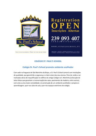 COLÉGIO ST. PAUL’S SCHOOL
Colégio St. Paul’s School promete ambiente acolhedor
Com sede na freguesia de São Martinho do Bispo, o St. Paul’s School contará com instalações
de qualidade, que garantirão a segurança e o bem-estar dos seus alunos. Para tal, estão a ser
realizadas obras de requalificação no edifício do antigo Colégio se S. Martinho (colocação de
tetos falsos que garantam a insonorização das salas, pavimentos de madeira, entre outros),
com vista a uma maior comodidade e à construção de um ambiente acolhedor e propício à
aprendizagem, quer nas salas de aula, quer nos espaços exteriores do colégio.
 