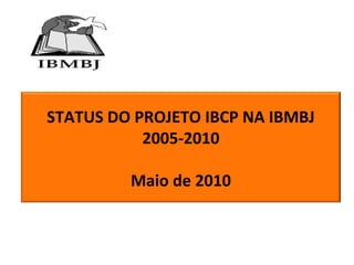 STATUS DO PROJETO IBCP NA IBMBJ
2005-2010
Maio de 2010
 