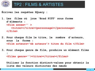 TP2 : FILMS & ARTISTES
Écrivez les requêtes XQuery :

1. Les films où joue ‘Brad PITT’ sous forme
   d’éléments :
   <film annee=‘’ >
      <titre></titre><personnage></personnage>
   </film>

2. Pour chaque film le titre, le nombre d’acteurs,
   sous la forme :
   <film acteurs=‘nb acteurs’> titre du film </film>

3. Pour chaque genre de film, produire un élément films
   :
   <films genre=‘’><titre></titre></films>

   Utiliser la fonction distinct-values pour obtenir la
   liste des valeurs distinctes des nœuds
                                                          4
 