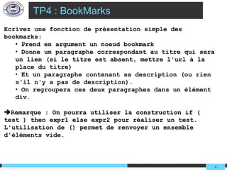 TP4 : BookMarks
Ecrivez une fonction de présentation simple des
bookmarks:
   • Prend en argument un noeud bookmark
   • Donne un paragraphe correspondant au titre qui sera
   un lien (si le titre est absent, mettre l'url à la
   place du titre)
   • Et un paragraphe contenant sa description (ou rien
   s'il n'y a pas de description).
   • On regroupera ces deux paragraphes dans un élément
   div.

Remarque : On pourra utiliser la construction if (
test ) then expr1 else expr2 pour réaliser un test.
L'utilisation de () permet de renvoyer un ensemble
d'éléments vide.



                                                           8
 