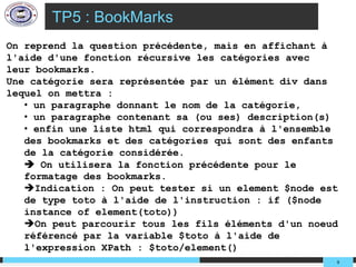 TP5 : BookMarks
On reprend la question précédente, mais en affichant à
l'aide d'une fonction récursive les catégories avec
leur bookmarks.
Une catégorie sera représentée par un élément div dans
lequel on mettra :
   • un paragraphe donnant le nom de la catégorie,
   • un paragraphe contenant sa (ou ses) description(s)
   • enfin une liste html qui correspondra à l'ensemble
   des bookmarks et des catégories qui sont des enfants
   de la catégorie considérée.
    On utilisera la fonction précédente pour le
   formatage des bookmarks.
   Indication : On peut tester si un element $node est
   de type toto à l'aide de l'instruction : if ($node
   instance of element(toto))
   On peut parcourir tous les fils éléments d'un noeud
   référencé par la variable $toto à l'aide de
   l'expression XPath : $toto/element()
                                                      9
 