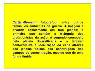 Cartier-Bresson fotografou, entre outros
temas, os ambientes da guerra. A imagem é
dividida basicamente em três planos; o
primeiro que contém o triângulo dos
protagonistas da ação, o segundo composto
pela plateia diversificada e o terceiro
contextualiza a localização da cena através
das janelas típicas das construções dos
campos de concentração, mesmo que de uma
forma tímida.
 