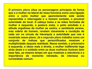 O primeiro plano situa os personagens principais de forma
que o a mulher na lateral da mesa funciona como uma ligação
entre a outra mulher que aparentemente está sendo
repreendida e interrogada e o homem sentado, a provável
autoridade do local. A cabeça baixa e as mãos fechadas da
mulher à esquerda, a postura ereta, o peito estufado e a
atitude orgulhosa da mulher ao centro, o semblante sereno,
mas sóbrio do homem, revelam claramente a condição de
cada um no círculo de hierarquia e autoridade que nos é
mostrado nesse plano. Já o segundo plano trabalha como um
conjunto de índices que personificados mostram a
multiplicidade daquela realidade. Nesse sentido, o prisioneiro
à esquerda, o idoso mais à direita, a mulher indiferente logo
atrás deste e o soldado entre as duas mulheres ilustram bem
esse fato, ao mesmo tempo em que mostram a relevância e a
importância do momento retratado, de interesse ou
curiosidade comum.
 