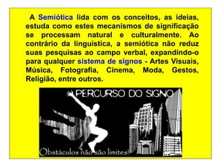 A Semiótica lida com os conceitos, as ideias,
estuda como estes mecanismos de significação
se processam natural e culturalmente. Ao
contrário da linguística, a semiótica não reduz
suas pesquisas ao campo verbal, expandindo-o
para qualquer sistema de signos - Artes Visuais,
Música, Fotografia, Cinema, Moda, Gestos,
Religião, entre outros.
 