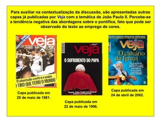 Para auxiliar na contextualização da discussão, são apresentadas outras
capas já publicadas por Veja com a temática de João Paulo II. Percebe-se
a tendência negativa das abordagens sobre o pontífice, fato que pode ser
                observado do texto ao emprego de cores.




                                                   Capa publicada em
   Capa publicada em
                                                   24 de abril de 2002.
   20 de maio de 1981.
                           Capa publicada em
                           22 de maio de 1996.
 