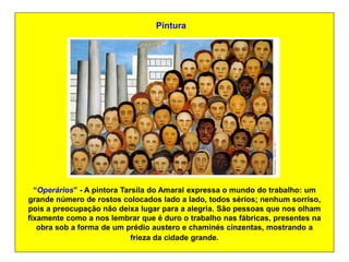 Pintura




  “Operários” - A pintora Tarsila do Amaral expressa o mundo do trabalho: um
grande número de rostos colocados lado a lado, todos sérios; nenhum sorriso,
pois a preocupação não deixa lugar para a alegria. São pessoas que nos olham
fixamente como a nos lembrar que é duro o trabalho nas fábricas, presentes na
   obra sob a forma de um prédio austero e chaminés cinzentas, mostrando a
                             frieza da cidade grande.
 