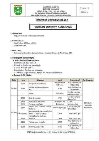 (Fl 1/3 da Ordem de Serviço nº 004-S3.2, de 17 Mar 14, do 72º BI Mtz)
MINISTÉRIO DA DEFESA
EXÉRCITO BRASILEIRO
CMNE - 7ª RM - 7ª DE – 10ª Bda Inf Mtz
72º BATALHÃO DE INFANTARIA MOTORIZADO
(BATALHÃO GENERAL VICTORINO CARNEIRO MONTEIRO)
Petrolina – PE
18 Mar 14
ORDEM DE SERVIÇO Nº 004-S3.2
1. FINALIDADE
- Regular visita de Comitiva Americana.
2. REFERÊNCIAS
- Diretriz Cmt 10ª Bda Inf Mtz
- Diretriz Cmt Btl.
3. OBJETIVO
- Recepcionar Comitiva do Exército dos Estados Unidos da América a OM.
4. CONDIÇÕES DE EXECUÇÃO
a. Visita de Comitiva Americana
1) Período: 25 a 27 Mar 14
2) Horário: Conforme a atividade
3) Local: Área Btl e CIFTF.
4) Uniforme: Conforme a atividade.
5) Efetivo: a cargo da CIOpC, Aprov, RP, Parque Zoobotânico.
b. Quadro de Atividade:
Data Hora Atividade Local Responsável Participantes
25 Mar
1600 Recepção da comitiva
Aeroporto de
Petrolina
Cap De França e
O Com Soc
Comitiva e
militares
envolvidos.
1630
Instalação da comitiva no
HTO
HTO
Cap De França e
O Com Soc
- Jantar Petrolina
Cap De França e
O Com Soc (SFC)
26 Mar
0700 Café da manhã HTO
Cap De França e
O Com Soc
0750 Palestra do Batalhão Auditório Btl S Cmt
0820 Visita ao zoológico Zoológico Sgt Josenilton
0840
Partida Para Fazenda Tanque
do Ferro
Frente ao CIOpC
Cap De França e
O Com Soc
0940/1130
Apresentação das Instalações
do CIFTF e do QTS das
instruções na Caatinga
CIFTF Instr Ch CIOpC
1200 Almoço CIFTF Instr Ch CIOpC
1300 Partida para vinícolas CIFTF
Cap De França e
O Com Soc
1630 Retorno para o HTO HTO
Cap De França e
O Com Soc
VISITA DE COMITIVA AMERICANA
 