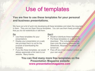 Use of templates
You are free to use these templates for your personal
and business presentations.
Do
? Use these templates for your
presentations
? Display your presentation on a web
site provided that it is not for the
purpose of downloading the
template.
? If you like these templates, we would
always appreciate a link back to our
website. Many thanks.
Dont
? Resell or distribute these templates
? Put these templates on a website for
download. This includes uploading
them onto file sharing networks like
ݺߣshare, Myspace, Facebook, bit
torrent etc
? Pass off any of our created content as
your own work
You can find many more free templates on the
Presentation Magazine website
www.presentationmagazine.com
We have put a lot of work into developing all these templates and retain the copyright
in them. They are not Open Source templates. You can use them freely providing
that you do not redistribute or sell them.
 