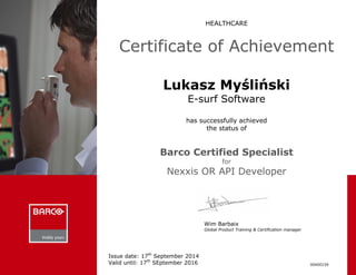 HEALTHCARE 
Certificate of Achievement 
Lukasz Myśliński 
E-surf Software 
has successfully achieved 
the status of 
Barco Certified Specialist 
for 
Nexxis OR API Developer 
Wim Barbaix Global Product Training & Certification manager 
00400159 
Issue date: 17th September 2014 
Valid until: 17th SEptember 2016 