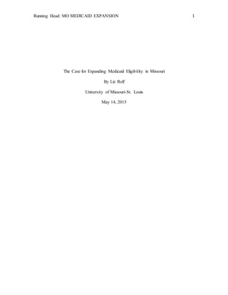 Running Head: MO MEDICAID EXPANSION 1
The Case for Expanding Medicaid Eligibility in Missouri
By Liz Rolf
University of Missouri-St. Louis
May 14, 2015
 