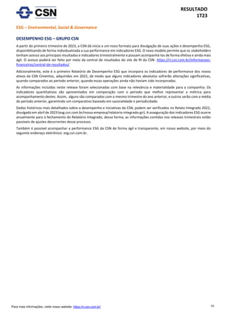 16
RESULTADO
1T23
Para mais informações, visite nosso website: https://ri.csn.com.br/
ESG – Environmental, Social & Governance
DESEMPENHO ESG – GRUPO CSN
A partir do primeiro trimestre de 2023, a CSN dá início a um novo formato para divulgação de suas ações e desempenho ESG,
disponibilizando de forma individualizada a sua performance em indicadores ESG. O novo modelo permite que os stakeholders
tenham acesso aos principais resultados e indicadores trimestralmente e possam acompanhá-los de forma efetiva e ainda mais
ágil. O acesso poderá ser feito por meio da central de resultados do site de RI da CSN: https://ri.csn.com.br/informacoes-
financeiras/central-de-resultados/
Adicionalmente, este é o primeiro Relatório de Desempenho ESG que incorpora os indicadores de performance dos novos
ativos da CSN Cimentos, adquiridos em 2022, de modo que alguns indicadores absolutos sofrerão alterações significativas,
quando comparados ao período anterior, quando essas operações ainda não haviam sido incorporadas.
As informações incluídas neste release foram selecionadas com base na relevância e materialidade para a companhia. Os
indicadores quantitativos são apresentados em comparação com o período que melhor representar a métrica para
acompanhamento destes. Assim, alguns são comparados com o mesmo trimestre do ano anterior, e outros serão com a média
do período anterior, garantindo um comparativo baseado em sazonalidade e periodicidade.
Dados históricos mais detalhados sobre o desempenho e iniciativas da CSN, podem ser verificados no Relato Integrado 2022,
divulgado em abril de 2023 (esg.csn.com.br/nossa-empresa/relatorio-integrado-gri). A asseguração dos indicadores ESG ocorre
anualmente para o fechamento do Relatório Integrado, dessa forma, as informações contidas nos releases trimestrais estão
passíveis de ajustes decorrentes desse processo.
Também é possível acompanhar a performance ESG da CSN de forma ágil e transparente, em nosso website, por meio do
seguinte endereço eletrônico: esg.csn.com.br.
 
