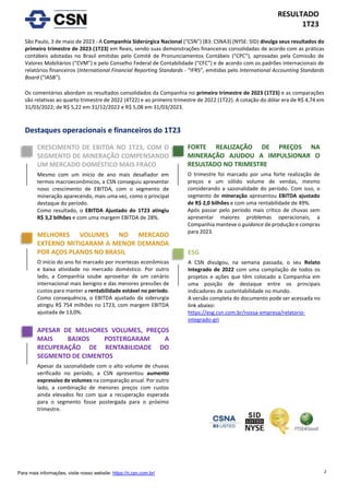 2
RESULTADO
1T23
Para mais informações, visite nosso website: https://ri.csn.com.br/
São Paulo, 3 de maio de 2023 - A Companhia Siderúrgica Nacional (“CSN”) (B3: CSNA3) (NYSE: SID) divulga seus resultados do
primeiro trimestre de 2023 (1T23) em Reais, sendo suas demonstrações financeiras consolidadas de acordo com as práticas
contábeis adotadas no Brasil emitidas pelo Comitê de Pronunciamentos Contábeis (“CPC”), aprovadas pela Comissão de
Valores Mobiliários (“CVM”) e pelo Conselho Federal de Contabilidade (“CFC”) e de acordo com os padrões internacionais de
relatórios financeiros (International Financial Reporting Standards - “IFRS”, emitidas pelo International Accounting Standards
Board (“IASB”).
Os comentários abordam os resultados consolidados da Companhia no primeiro trimestre de 2023 (1T23) e as comparações
são relativas ao quarto trimestre de 2022 (4T22) e ao primeiro trimestre de 2022 (1T22). A cotação do dólar era de R$ 4,74 em
31/03/2022; de R$ 5,22 em 31/12/2022 e R$ 5,08 em 31/03/2023.
Destaques operacionais e financeiros do 1T23
CRESCIMENTO DE EBITDA NO 1T23, COM O
SEGMENTO DE MINERAÇÃO COMPENSANDO
UM MERCADO DOMÉSTICO MAIS FRACO
Mesmo com um início de ano mais desafiador em
termos macroeconômicos, a CSN conseguiu apresentar
novo crescimento de EBITDA, com o segmento de
mineração aparecendo, mais uma vez, como o principal
destaque do período.
Como resultado, o EBITDA Ajustado do 1T23 atingiu
R$ 3,2 bilhões e com uma margem EBITDA de 28%.
FORTE REALIZAÇÃO DE PREÇOS NA
MINERAÇÃO AJUDOU A IMPULSIONAR O
RESULTADO NO TRIMESTRE
O trimestre foi marcado por uma forte realização de
preços e um sólido volume de vendas, mesmo
considerando a sazonalidade do período. Com isso, o
segmento de mineração apresentou EBITDA ajustado
de R$ 2,0 bilhões e com uma rentabilidade de 49%.
Após passar pelo período mais crítico de chuvas sem
apresentar maiores problemas operacionais, a
Companhia manteve o guidance de produção e compras
para 2023.
APESAR DE MELHORES VOLUMES, PREÇOS
MAIS BAIXOS POSTERGARAM A
RECUPERAÇÃO DE RENTABILIDADE DO
SEGMENTO DE CIMENTOS
Apesar da sazonalidade com o alto volume de chuvas
verificado no período, a CSN apresentou aumento
expressivo de volumes na comparação anual. Por outro
lado, a combinação de menores preços com custos
ainda elevados fez com que a recuperação esperada
para o segmento fosse postergada para o próximo
trimestre.
MELHORES VOLUMES NO MERCADO
EXTERNO MITIGARAM A MENOR DEMANDA
POR AÇOS PLANOS NO BRASIL
O início do ano foi marcado por incertezas econômicas
e baixa atividade no mercado doméstico. Por outro
lado, a Companhia soube aproveitar de um cenário
internacional mais benigno e das menores pressões de
custos para manter a rentabilidade estável no período.
Como consequência, o EBITDA ajustado da siderurgia
atingiu R$ 754 milhões no 1T23, com margem EBITDA
ajustada de 13,0%.
ESG
A CSN divulgou, na semana passada, o seu Relato
Integrado de 2022 com uma compilação de todos os
projetos e ações que têm colocado a Companhia em
uma posição de destaque entre os principais
indicadores de sustentabilidade no mundo.
A versão completa do documento pode ser acessada no
link abaixo:
https://esg.csn.com.br/nossa-empresa/relatorio-
integrado-gri
 