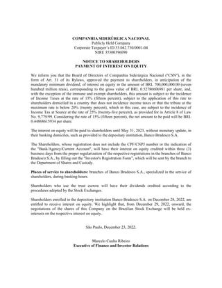COMPANHIA SIDERÚRGICA NACIONAL
Publicly Held Company
Corporate Taxpayer’s ID 33.042.730/0001-04
NIRE 35300396090
NOTICE TO SHAREHOLDERS
PAYMENT OF INTEREST ON EQUITY
We inform you that the Board of Directors of Companhia Siderúrgica Nacional ("CSN"), in the
form of Art. 31 of its Bylaws, approved the payment to shareholders, in anticipation of the
mandatory minimum dividend, of interest on equity in the amount of BRL 700,000,000.00 (seven
hundred million reais), corresponding to the gross value of BRL 0.52786606981 per share, and,
with the exception of the immune and exempt shareholders, this amount is subject to the incidence
of Income Taxes at the rate of 15% (fifteen percent), subject to the application of this rate to
shareholders domiciled in a country that does not incidence income taxes or that the tribute at the
maximum rate is below 20% (twenty percent), which in this case, are subject to the incidence of
Income Tax at Source at the rate of 25% (twenty-five percent), as provided for in Article 8 of Law
No. 9,779/99. Considering the rate of 15% (fifteen percent), the net amount to be paid will be BRL
0.44868615934 per share.
The interest on equity will be paid to shareholders until May 31, 2023, without monetary update, in
their banking domiciles, such as provided to the depositary institution, Banco Bradesco S.A.
The Shareholders, whose registration does not include the CPF/CNPJ number or the indication of
the "Bank/Agency/Current Account", will have their interest on equity credited within three (3)
business days from the proper regularization of the respective registrations in the branches of Banco
Bradesco S.A., by filling out the "Investor's Registration Form”, which will be sent by the branch to
the Department of Shares and Custody.
Places of service to shareholders: branches of Banco Bradesco S.A., specialized in the service of
shareholders, during banking hours.
Shareholders who use the trust escrow will have their dividends credited according to the
procedures adopted by the Stock Exchanges.
Shareholders enrolled in the depository institution Banco Bradesco S.A. on December 28, 2022, are
entitled to receive interest on equity. We highlight that, from December 29, 2022, onward, the
negotiations of the shares of this Company on the Brazilian Stock Exchange will be held ex-
interests on the respective interest on equity.
São Paulo, December 23, 2022.
Marcelo Cunha Ribeiro
Executive of Finance and Investor Relations
 