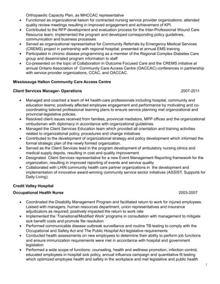 Orthopaedic Capacity Plan, as MHCCAC representative
• Functioned as organizational liaison for contracted nursing service provider organizations; attended
quality review meetings resulting in improved engagement and achievement of KPI.
• Contributed to the RFP development and evaluation process for the Inter-Professional Wound Care
Resource team; implemented the program and developed corresponding policy guidelines,
communication and business processes
• Served as organizational representative for Community Referrals by Emergency Medical Services
(CREMS) project in partnership with regional hospital; presented at annual EMS training
• Participated in chronic disease programming as a member of the Regional Complex Diabetes Care
group and disseminated program information to staff
• Co-presented on the topic of Collaboration in Outcome Focused Care and the CREMS initiative at
annual Ontario Association of Community Care Access Centre (OACCAC) conferences in partnership
with service provider organizations, CCAC, and OACCAC.
Mississauga Halton Community Care Access Centre
Client Services Manager- Operations 2007-2011
• Managed and coached a team of 44 health-care professionals including hospital, community and
education teams; positively affected employee engagement and performance by motivating and co-
coordinating tailored professional learning plans to ensure service planning met organizational and
provincial legislative policies.
• Resolved client issues received from families, provincial mediators, MPP offices and the organizational
ombudsman with diplomacy in accordance with organizational guidelines.
• Managed the Client Services Education team which provided all orientation and training activities
related to organizational policy, procedures and change initiatives
• Contributed to the development of organizational strategy and policy development which informed the
formal strategic plan of the newly formed organization.
• Served as the Client Services lead in the program development of ambulatory nursing clinics and
medical supply depots, resulting in cost and quality improvement
• Designated Client Services representative for a new Event Management Reporting framework for the
organization, resulting in improved reporting of events and service quality
• Collaborated with LHIN community health care partner organizations in the development and
implementation of innovative award-winning community service sector initiatives (ASSIST, Supports for
Daily Living).
Credit Valley Hospital
Occupational Health Nurse 2003-2007
• Coordinated the Disability Management Program and facilitated return to work for injured employees.
Liaised with managers, human resources department, union representatives and insurance
adjudicators as required; positively impacted the return to work rate
• Implemented the ‘Transitional/Modified Work’ programs in consultation with management to mitigate
sick benefit costs and promote file resolution
• Performed communicable disease outbreak surveillance and routine TB testing to comply with the
Occupational and Safety Act and The Public Hospital Act legislative requirements
• Conducted health assessments on new employees to determine their ability to perform job functions
and ensure immunization requirements were met in accordance with hospital and government
legislation
• Performed a wide scope of functions: counseling, health and wellness promotion, infection control,
educated employees in hospital sick policy, annual influenza campaign and quantitative fit testing
which optimized employee health and safety in the workplace and met legislative and public health
2
 