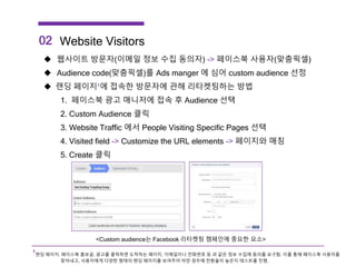 02 Website Visitors
 웹사이트 방문자(이메일 정보 수집 동의자) -> 페이스북 사용자(맞춤픽셀)
 Audience code(맞춤픽셀)를 Ads manger 에 심어 custom audience 선정
 랜딩 페이지¹에 접속한 방문자에 관해 리타켓팅하는 방법
1. 페이스북 광고 매니저에 접속 후 Audience 선택
2. Custom Audience 클릭
3. Website Traffic 에서 People Visiting Specific Pages 선택
4. Visited field -> Customize the URL elements -> 페이지와 매칭
5. Create 클릭
<Custom audience는 Facebook 리타켓팅 캠페인에 중요한 요소>
¹랜딩 페이지: 페이스북 홍보글, 광고를 클릭하면 도착하는 페이지, 이메일이나 전화번호 등 과 같은 정보 수집에 동의를 요구함. 이를 통해 페이스북 사용자를
찾아내고, 사용자에게 다양한 형태의 랜딩 페이지를 보여주어 어떤 경우에 전환율이 높은지 테스트를 진행.
 