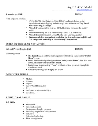 Aghid AL-Halabi
aghyadhalabi@gmail.com
Schlumberger, UAE 2012-2013
Field Engineer Trainee:
• Worked in Wireline Segment (Cased Hole) and contributed in the
simulation of some digging tools through interactions with Eng. Saeed
Kiwan and Eng. Santiego.
• Attended various safety courses (SIPP, HSE) and performed a facility
audit.
• Attended training for H2S and holding a valid H2S certificate.
• Attended some lectures in MLC (Middle East Learning Center)
• Recommended as an excellent candidate for Schlumberger and Oil and
Gas companies according to the company’s evaluations.
EXTRA CURRICULAR ACTIVITIES
Salt and Pepper Events, UAE 2010-2013
Event Organizer
• The Team Leader and the main organizer of the Ford stand in the “Motor
Show” event.
• Was a member in organizing the event “Ford, Drive Smart”, that was held
in the American University of Sharjah.
• Participated in promoting “Fanta” products with a group of 5 people in
Abu Dhabi mall.
• Part of organizing the “Rugby 7th” event.
COMPUTER SKILLS
• Matlab.
• Autocad
• Pspice.
• PowerWorld Simulator.
• C++
• Proficient in Microsoft Office
• Java tools.
ADDITIONAL SKILLS
Soft Skills
• Motivated
• Presentation skills
• Performs well under pressure
• Flexibility to perform various tasks
• Initiative
• Adaptive leadership
• Time management
 