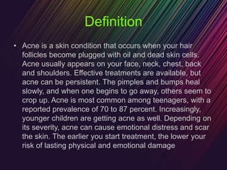 Definition
• Acne is a skin condition that occurs when your hair
follicles become plugged with oil and dead skin cells.
Acne usually appears on your face, neck, chest, back
and shoulders. Effective treatments are available, but
acne can be persistent. The pimples and bumps heal
slowly, and when one begins to go away, others seem to
crop up. Acne is most common among teenagers, with a
reported prevalence of 70 to 87 percent. Increasingly,
younger children are getting acne as well. Depending on
its severity, acne can cause emotional distress and scar
the skin. The earlier you start treatment, the lower your
risk of lasting physical and emotional damage
 