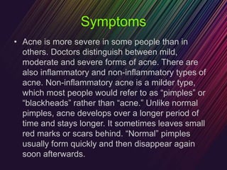 Symptoms
• Acne is more severe in some people than in
others. Doctors distinguish between mild,
moderate and severe forms of acne. There are
also inflammatory and non-inflammatory types of
acne. Non-inflammatory acne is a milder type,
which most people would refer to as “pimples” or
“blackheads” rather than “acne.” Unlike normal
pimples, acne develops over a longer period of
time and stays longer. It sometimes leaves small
red marks or scars behind. “Normal” pimples
usually form quickly and then disappear again
soon afterwards.
 