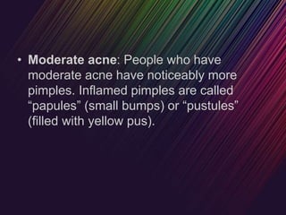 • Moderate acne: People who have
moderate acne have noticeably more
pimples. Inflamed pimples are called
“papules” (small bumps) or “pustules”
(filled with yellow pus).
 