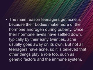 • The main reason teenagers get acne is
because their bodies make more of the
hormone androgen during puberty. Once
their hormone levels have settled down,
typically by their early twenties, acne
usually goes away on its own. But not all
teenagers have acne, so it is believed that
other things play a role too, such as
genetic factors and the immune system.
 
