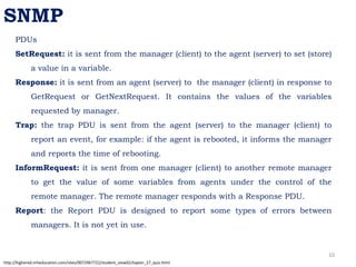 PDUs
SetRequest: it is sent from the manager (client) to the agent (server) to set (store)
a value in a variable.
Response: it is sent from an agent (server) to the manager (client) in response to
GetRequest or GetNextRequest. It contains the values of the variables
requested by manager.
Trap: the trap PDU is sent from the agent (server) to the manager (client) to
report an event, for example: if the agent is rebooted, it informs the manager
and reports the time of rebooting.
InformRequest: it is sent from one manager (client) to another remote manager
to get the value of some variables from agents under the control of the
remote manager. The remote manager responds with a Response PDU.
Report: the Report PDU is designed to report some types of errors between
managers. It is not yet in use.
SNMP
http://highered.mheducation.com/sites/0072967722/student_view0/chapter_27_quiz.html
10
 