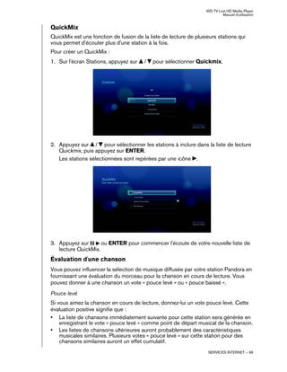 WD TV Live HD Media Player
Manuel d'utilisation
SERVICES INTERNET – 96
QuickMix
QuickMix est une fonction de fusion de la liste de lecture de plusieurs stations qui
vous permet d'écouter plus d'une station à la fois.
Pour créer un QuickMix :
1. Sur l'écran Stations, appuyez sur / pour sélectionner Quickmix.
2. Appuyez sur / pour sélectionner les stations à inclure dans la liste de lecture
Quickmix, puis appuyez sur ENTER.
Les stations sélectionnées sont repérées par une icône .
3. Appuyez sur ou ENTER pour commencer l'écoute de votre nouvelle liste de
lecture QuickMix.
Évaluation d'une chanson
Vous pouvez influencer la sélection de musique diffusée par votre station Pandora en
fournissant une évaluation du morceau pour la chanson en cours de lecture. Vous
pouvez donner à une chanson un vote « pouce levé » ou « pouce baissé ».
Pouce levé
Si vous aimez la chanson en cours de lecture, donnez-lui un vote pouce levé. Cette
évaluation positive signifie que :
• La liste de chansons immédiatement suivante pour cette station sera générée en
enregistrant le vote « pouce levé » comme point de départ musical de la chanson.
• Les listes de chansons ultérieures auront probablement des caractéristiques
musicales similaires. Plusieurs votes « pouce levé » sur cette station pour des
chansons similaires auront un effet cumulatif.
 