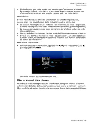 WD TV Live HD Media Player
Manuel d'utilisation
SERVICES INTERNET – 97
• Cette chanson sera jouée un peu plus souvent que d'autres dans la liste de
lecture potentielle de cette station, et sera jouée à peu près aussi souvent que
d'autres chansons qui ont reçu un votre « pouce levé » sur cette station.
Pouce baissé
Si vous ne souhaitez pas entendre une chanson sur une station particulière,
donnez-lui un vote pouce baissé. Cette évaluation négative signifie que :
• La chanson ne sera plus lue, s'il reste des « six évitements par heure » disponibles
sur cette station particulière (cette limite est définie par station, par heure glissante).
• La chanson sera supprimée de façon permanente de la liste de lecture de cette
station spécifique.
• Une nouvelle liste de chansons de style musical différent commencera sa lecture.
• Si vous avez donné au moins deux votes « pouce baissé » à un artiste spécifique
sur cette station, les chansons de cet artiste ne seront plus incluses dans la liste
de lecture de cette station.
Pour évaluer une chanson :
• Pendant la lecture d'une chanson, appuyez sur / pour sélectionner ou ,
puis appuyez sur ENTER.
Une invite apparaît pour confirmer votre vote.
Mise en sommeil d'une chanson
Quand vous ne souhaitez plus écouter une chanson, sans pour autant la supprimer
définitivement de la liste de lecture d'une station, vous pouvez la mettre en « sommeil ».
Ceci empêchera la lecture de cette chanson sur une de vos stations pendant 30 jours.
 
