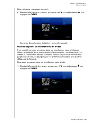 WD TV Live HD Media Player
Manuel d'utilisation
SERVICES INTERNET – 98
Pour mettre une chanson en sommeil :
• Pendant la lecture de la chanson, appuyez sur / pour sélectionner , puis
appuyez sur ENTER.
Une invite de confirmation de l'action « sommeil » apparaît.
Marque-page sur une chanson ou un artiste
Il est possible de poser un marque-page sur une chanson ou un artiste pour
référence ultérieure. Vous pourrez revenir ultérieurement à ce marque-page pour
acheter la chanson lors de votre connexion Pandora depuis votre ordinateur ou
périphérique mobile, ou pour partager vos préférences musicales avec d'autres
utilisateurs de Pandora.
Pour poser un marque-page sur une chanson ou un artiste :
1. Pendant la lecture de la chanson, appuyez sur / pour sélectionner , puis
appuyez sur ENTER.
 