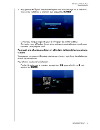 WD TV Live HD Media Player
Manuel d'utilisation
SERVICES INTERNET – 99
2. Appuyez sur / pour sélectionner la pose d'un marque-page sur le titre de la
chanson ou l'artiste de la chanson, puis appuyez sur ENTER.
Le nouveau marque-page est ajouté à votre page de profil d'auditeur.
Connectez-vous à Pandora depuis votre ordinateur ou périphérique mobile pour
consulter cette page de profil.
Pourquoi une chanson se trouve-t-elle dans la liste de lecture de ma
station
Vous pouvez voir pourquoi Pandora a inclus une chanson spécifique dans la liste de
lecture de votre station.
Pour afficher l'analyse d'une chanson :
• Pendant la lecture de la chanson, appuyez sur / pour sélectionner , puis
appuyez sur ENTER.
 