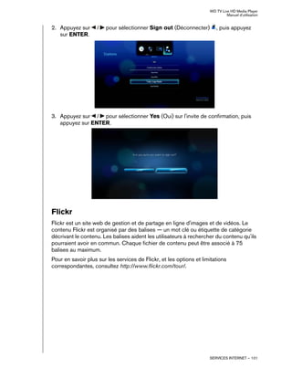 WD TV Live HD Media Player
Manuel d'utilisation
SERVICES INTERNET – 101
2. Appuyez sur / pour sélectionner Sign out (Déconnecter) , puis appuyez
sur ENTER.
3. Appuyez sur / pour sélectionner Yes (Oui) sur l'invite de confirmation, puis
appuyez sur ENTER.
Flickr
Flickr est un site web de gestion et de partage en ligne d'images et de vidéos. Le
contenu Flickr est organisé par des balises — un mot clé ou étiquette de catégorie
décrivant le contenu. Les balises aident les utilisateurs à rechercher du contenu qu'ils
pourraient avoir en commun. Chaque fichier de contenu peut être associé à 75
balises au maximum.
Pour en savoir plus sur les services de Flickr, et les options et limitations
correspondantes, consultez http://www.flickr.com/tour/.
 