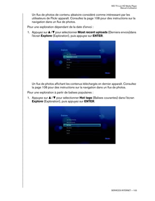 WD TV Live HD Media Player
Manuel d'utilisation
SERVICES INTERNET – 103
Un flux de photos de contenu aléatoire considéré comme intéressant par les
utilisateurs de Flickr apparaît. Consultez la page 108 pour des instructions sur la
navigation dans un flux de photos.
Pour une exploration dépendant de la date d'envoi :
1. Appuyez sur / pour sélectionner Most recent uploads (Derniers envois)dans
l'écran Explore (Exploration), puis appuyez sur ENTER.
Un flux de photos affichant les contenus téléchargés en dernier apparaît. Consultez
la page 108 pour des instructions sur la navigation dans un flux de photos.
Pour une exploration à partir de balises populaires :
1. Appuyez sur / pour sélectionner Hot tags (Balises courantes) dans l'écran
Explore (Exploration), puis appuyez sur ENTER.
 