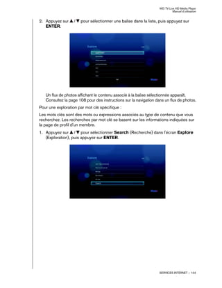 WD TV Live HD Media Player
Manuel d'utilisation
SERVICES INTERNET – 104
2. Appuyez sur / pour sélectionner une balise dans la liste, puis appuyez sur
ENTER.
Un flux de photos affichant le contenu associé à la balise sélectionnée apparaît.
Consultez la page 108 pour des instructions sur la navigation dans un flux de photos.
Pour une exploration par mot clé spécifique :
Les mots clés sont des mots ou expressions associés au type de contenu que vous
recherchez. Les recherches par mot clé se basent sur les informations indiquées sur
la page de profil d'un membre.
1. Appuyez sur / pour sélectionner Search (Recherche) dans l'écran Explore
(Exploration), puis appuyez sur ENTER.
 