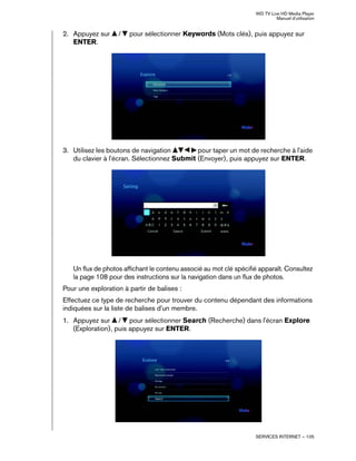 WD TV Live HD Media Player
Manuel d'utilisation
SERVICES INTERNET – 105
2. Appuyez sur / pour sélectionner Keywords (Mots clés), puis appuyez sur
ENTER.
3. Utilisez les boutons de navigation pour taper un mot de recherche à l'aide
du clavier à l'écran. Sélectionnez Submit (Envoyer), puis appuyez sur ENTER.
Un flux de photos affichant le contenu associé au mot clé spécifié apparaît. Consultez
la page 108 pour des instructions sur la navigation dans un flux de photos.
Pour une exploration à partir de balises :
Effectuez ce type de recherche pour trouver du contenu dépendant des informations
indiquées sur la liste de balises d'un membre.
1. Appuyez sur / pour sélectionner Search (Recherche) dans l'écran Explore
(Exploration), puis appuyez sur ENTER.
 